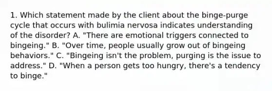 1. Which statement made by the client about the binge-purge cycle that occurs with bulimia nervosa indicates understanding of the disorder? A. "There are emotional triggers connected to bingeing." B. "Over time, people usually grow out of bingeing behaviors." C. "Bingeing isn't the problem, purging is the issue to address." D. "When a person gets too hungry, there's a tendency to binge."