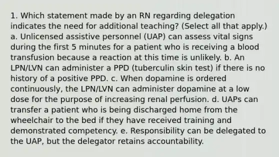 1. Which statement made by an RN regarding delegation indicates the need for additional teaching? (Select all that apply.) a. Unlicensed assistive personnel (UAP) can assess vital signs during the first 5 minutes for a patient who is receiving a blood transfusion because a reaction at this time is unlikely. b. An LPN/LVN can administer a PPD (tuberculin skin test) if there is no history of a positive PPD. c. When dopamine is ordered continuously, the LPN/LVN can administer dopamine at a low dose for the purpose of increasing renal perfusion. d. UAPs can transfer a patient who is being discharged home from the wheelchair to the bed if they have received training and demonstrated competency. e. Responsibility can be delegated to the UAP, but the delegator retains accountability.