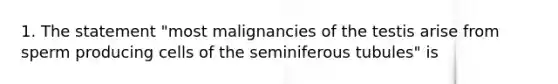 1. The statement "most malignancies of the testis arise from sperm producing cells of the seminiferous tubules" is