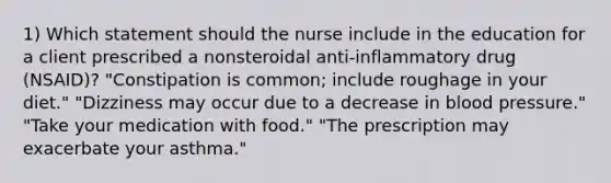 1) Which statement should the nurse include in the education for a client prescribed a nonsteroidal anti-inflammatory drug (NSAID)? "Constipation is common; include roughage in your diet." "Dizziness may occur due to a decrease in blood pressure." "Take your medication with food." "The prescription may exacerbate your asthma."