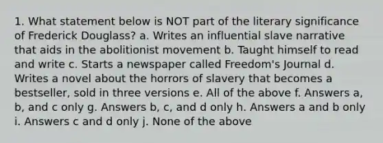 1. What statement below is NOT part of the literary significance of Frederick Douglass? a. Writes an influential slave narrative that aids in the abolitionist movement b. Taught himself to read and write c. Starts a newspaper called Freedom's Journal d. Writes a novel about the horrors of slavery that becomes a bestseller, sold in three versions e. All of the above f. Answers a, b, and c only g. Answers b, c, and d only h. Answers a and b only i. Answers c and d only j. None of the above