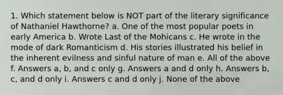 1. Which statement below is NOT part of the literary significance of Nathaniel Hawthorne? a. One of the most popular poets in early America b. Wrote Last of the Mohicans c. He wrote in the mode of dark Romanticism d. His stories illustrated his belief in the inherent evilness and sinful nature of man e. All of the above f. Answers a, b, and c only g. Answers a and d only h. Answers b, c, and d only i. Answers c and d only j. None of the above