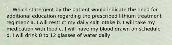 1. Which statement by the patient would indicate the need for additional education regarding the prescribed lithium treatment regimen? a. I will restrict my daily salt intake b. I will take my medication with food c. I will have my blood drawn on schedule d. I will drink 8 to 12 glasses of water daily