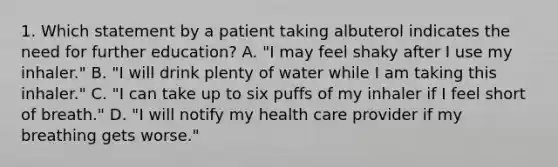 1. Which statement by a patient taking albuterol indicates the need for further education? A. "I may feel shaky after I use my inhaler." B. "I will drink plenty of water while I am taking this inhaler." C. "I can take up to six puffs of my inhaler if I feel short of breath." D. "I will notify my health care provider if my breathing gets worse."