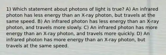 1) Which statement about photons of light is true? A) An infrared photon has less energy than an X-ray photon, but travels at the same speed. B) An infrared photon has less energy than an X-ray photon, and travels more slowly. C) An infrared photon has more energy than an X-ray photon, and travels more quickly. D) An infrared photon has more energy than an X-ray photon, but travels at the same speed.