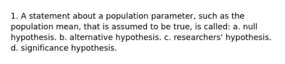 1. A statement about a population parameter, such as the population mean, that is assumed to be true, is called: a. null hypothesis. b. alternative hypothesis. c. researchers' hypothesis. d. significance hypothesis.