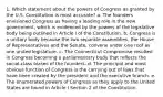 1. Which statement about the powers of Congress as granted by the U.S. Constitution is most accurate? a. The founders envisioned Congress as having a leading role in the new government, which is evidenced by the powers of the legislative body being outlined in Article I of the Constitution. b. Congress is a unitary body because the two separate assemblies, the House of Representatives and the Senate, convene under one roof as one united legislature. c. The Connecticut Compromise resulted in Congress becoming a parliamentary body that reflects the social-class biases of the founders. d. The principal and most obvious function of Congress is the carrying out of laws that have been created by the president and the executive branch. e. The enumerated powers of Congress as they apply to the United States are found in Article I Section 2 of the Constitution.