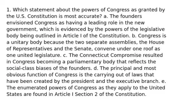 1. Which statement about the powers of Congress as granted by the U.S. Constitution is most accurate? a. The founders envisioned Congress as having a leading role in the new government, which is evidenced by the powers of the legislative body being outlined in Article I of the Constitution. b. Congress is a unitary body because the two separate assemblies, the House of Representatives and the Senate, convene under one roof as one united legislature. c. The Connecticut Compromise resulted in Congress becoming a parliamentary body that reflects the social-class biases of the founders. d. The principal and most obvious function of Congress is the carrying out of laws that have been created by the president and the executive branch. e. The enumerated powers of Congress as they apply to the United States are found in Article I Section 2 of the Constitution.