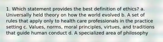 1. Which statement provides the best definition of ethics? a. Universally held theory on how the world evolved b. A set of rules that apply only to health care professionals in the practice setting c. Values, norms, moral principles, virtues, and traditions that guide human conduct d. A specialized area of philosophy