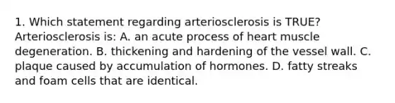 1. Which statement regarding arteriosclerosis is TRUE? Arteriosclerosis is: A. an acute process of heart muscle degeneration. B. thickening and hardening of the vessel wall. C. plaque caused by accumulation of hormones. D. fatty streaks and foam cells that are identical.