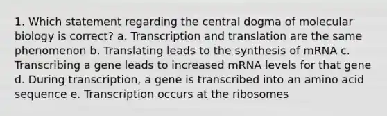 1. Which statement regarding the central dogma of molecular biology is correct? a. Transcription and translation are the same phenomenon b. Translating leads to the synthesis of mRNA c. Transcribing a gene leads to increased mRNA levels for that gene d. During transcription, a gene is transcribed into an amino acid sequence e. Transcription occurs at the ribosomes