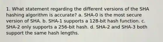 1. What statement regarding the different versions of the SHA hashing algorithm is accurate? a. SHA-0 is the most secure version of SHA. b. SHA-1 supports a 128-bit hash function. c. SHA-2 only supports a 256-bit hash. d. SHA-2 and SHA-3 both support the same hash lengths.