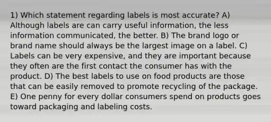 1) Which statement regarding labels is most accurate? A) Although labels are can carry useful information, the less information communicated, the better. B) The brand logo or brand name should always be the largest image on a label. C) Labels can be very expensive, and they are important because they often are the first contact the consumer has with the product. D) The best labels to use on food products are those that can be easily removed to promote recycling of the package. E) One penny for every dollar consumers spend on products goes toward packaging and labeling costs.