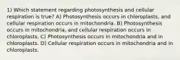 1) Which statement regarding photosynthesis and cellular respiration is true? A) Photosynthesis occurs in chloroplasts, and cellular respiration occurs in mitochondria. B) Photosynthesis occurs in mitochondria, and cellular respiration occurs in chloroplasts. C) Photosynthesis occurs in mitochondria and in chloroplasts. D) Cellular respiration occurs in mitochondria and in chloroplasts.