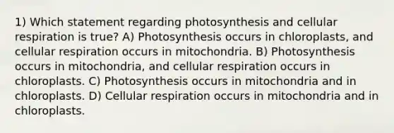 1) Which statement regarding photosynthesis and cellular respiration is true? A) Photosynthesis occurs in chloroplasts, and cellular respiration occurs in mitochondria. B) Photosynthesis occurs in mitochondria, and cellular respiration occurs in chloroplasts. C) Photosynthesis occurs in mitochondria and in chloroplasts. D) Cellular respiration occurs in mitochondria and in chloroplasts.