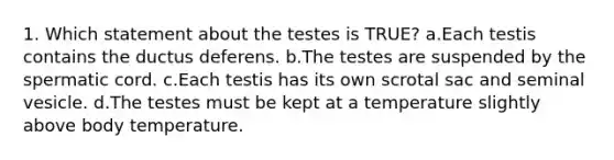 1. Which statement about the testes is TRUE? a.Each testis contains the ductus deferens. b.The testes are suspended by the spermatic cord. c.Each testis has its own scrotal sac and seminal vesicle. d.The testes must be kept at a temperature slightly above body temperature.