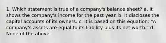 1. Which statement is true of a company's balance sheet? a. It shows the company's income for the past year. b. It discloses the capital accounts of its owners. c. It is based on this equation: "A company's assets are equal to its liability plus its net worth." d. None of the above.