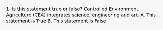 1. Is this statement true or false? Controlled Environment Agriculture (CEA) integrates science, engineering and art. A. This statement is True B. This statement is False