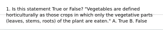 1. Is this statement True or False? "Vegetables are defined horticulturally as those crops in which only the vegetative parts (leaves, stems, roots) of the plant are eaten." A. True B. False