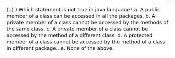 (1) ) Which statement is not true in java language? a. A public member of a class can be accessed in all the packages. b. A private member of a class cannot be accessed by the methods of the same class. c. A private member of a class cannot be accessed by the method of a different class. d. A protected member of a class cannot be accessed by the method of a class in different package.. e. None of the above.