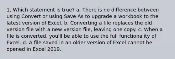 1. Which statement is true? a. There is no difference between using Convert or using Save As to upgrade a workbook to the latest version of Excel. b. Converting a file replaces the old version file with a new version file, leaving one copy. c. When a file is converted, you'll be able to use the full functionality of Excel. d. A file saved in an older version of Excel cannot be opened in Excel 2019.