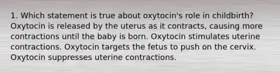 1. Which statement is true about oxytocin's role in childbirth? Oxytocin is released by the uterus as it contracts, causing more contractions until the baby is born. Oxytocin stimulates uterine contractions. Oxytocin targets the fetus to push on the cervix. Oxytocin suppresses uterine contractions.