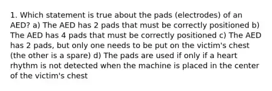 1. Which statement is true about the pads (electrodes) of an AED? a) The AED has 2 pads that must be correctly positioned b) The AED has 4 pads that must be correctly positioned c) The AED has 2 pads, but only one needs to be put on the victim's chest (the other is a spare) d) The pads are used if only if a heart rhythm is not detected when the machine is placed in the center of the victim's chest