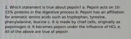 1. Which statement is true about pepsin? a. Pepsin acts on 10-15% proteins in the digestive process b. Pepsin has an affiliation for aromatic amino acids such as tryptophan, tyrosine, phenylalanine, leucine c. It is made by chief cells, originally as pepsinogen d. It becomes pepsin under the influence of HCL e. All of the above are true of pepsin