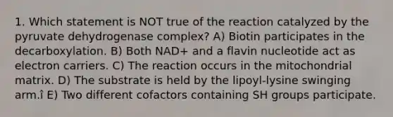 1. Which statement is NOT true of the reaction catalyzed by the pyruvate dehydrogenase complex? A) Biotin participates in the decarboxylation. B) Both NAD+ and a flavin nucleotide act as electron carriers. C) The reaction occurs in the mitochondrial matrix. D) The substrate is held by the lipoyl-lysine swinging arm.î E) Two different cofactors containing SH groups participate.