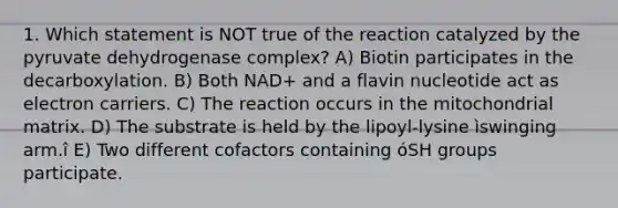 1. Which statement is NOT true of the reaction catalyzed by the pyruvate dehydrogenase complex? A) Biotin participates in the decarboxylation. B) Both NAD+ and a flavin nucleotide act as electron carriers. C) The reaction occurs in the mitochondrial matrix. D) The substrate is held by the lipoyl-lysine ìswinging arm.î E) Two different cofactors containing óSH groups participate.