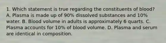 1. Which statement is true regarding the constituents of blood? A. Plasma is made up of 90% dissolved substances and 10% water. B. Blood volume in adults is approximately 6 quarts. C. Plasma accounts for 10% of blood volume. D. Plasma and serum are identical in composition.