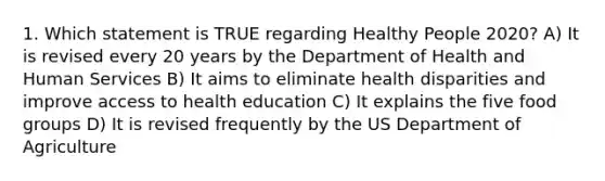 1. Which statement is TRUE regarding Healthy People 2020? A) It is revised every 20 years by the Department of Health and Human Services B) It aims to eliminate health disparities and improve access to health education C) It explains the five food groups D) It is revised frequently by the US Department of Agriculture