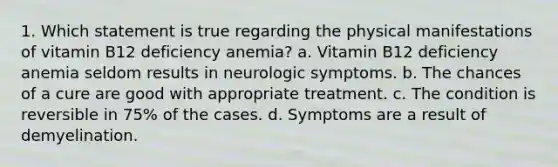 1. Which statement is true regarding the physical manifestations of vitamin B12 deficiency anemia? a. Vitamin B12 deficiency anemia seldom results in neurologic symptoms. b. The chances of a cure are good with appropriate treatment. c. The condition is reversible in 75% of the cases. d. Symptoms are a result of demyelination.