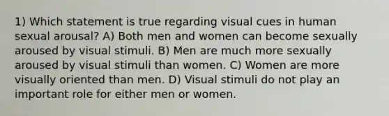 1) Which statement is true regarding visual cues in human sexual arousal? A) Both men and women can become sexually aroused by visual stimuli. B) Men are much more sexually aroused by visual stimuli than women. C) Women are more visually oriented than men. D) Visual stimuli do not play an important role for either men or women.