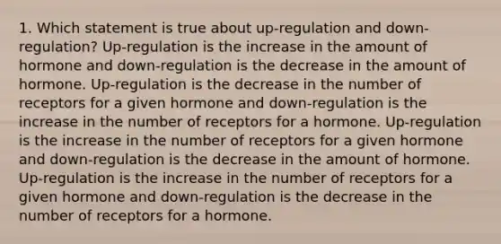 1. Which statement is true about up-regulation and down-regulation? Up-regulation is the increase in the amount of hormone and down-regulation is the decrease in the amount of hormone. Up-regulation is the decrease in the number of receptors for a given hormone and down-regulation is the increase in the number of receptors for a hormone. Up-regulation is the increase in the number of receptors for a given hormone and down-regulation is the decrease in the amount of hormone. Up-regulation is the increase in the number of receptors for a given hormone and down-regulation is the decrease in the number of receptors for a hormone.