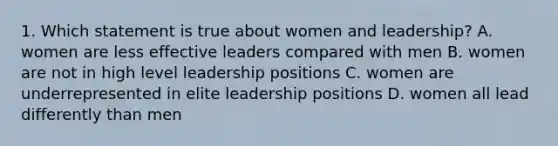 1. Which statement is true about women and leadership? A. women are less effective leaders compared with men B. women are not in high level leadership positions C. women are underrepresented in elite leadership positions D. women all lead differently than men