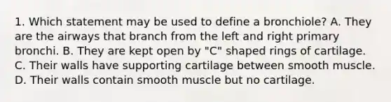 1. Which statement may be used to define a bronchiole? A. They are the airways that branch from the left and right primary bronchi. B. They are kept open by "C" shaped rings of cartilage. C. Their walls have supporting cartilage between smooth muscle. D. Their walls contain smooth muscle but no cartilage.