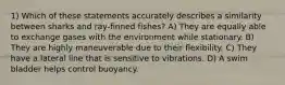 1) Which of these statements accurately describes a similarity between sharks and ray-finned fishes? A) They are equally able to exchange gases with the environment while stationary. B) They are highly maneuverable due to their flexibility. C) They have a lateral line that is sensitive to vibrations. D) A swim bladder helps control buoyancy.