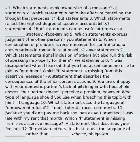 - 1. Which statements avoid ownership of a message? -it statments 2. Which statements have the effect of canceling the thought that precedes it? -but statements 3. Which statements reflect the highest degree of speaker accountability? - I statements 4. "But" statements can be useful at times as a __________ strategy. -face-saving 5. Which statements express judgment of another person? - you statements 6. Which combination of pronouns is recommended for confrontational conversations in romantic relationships? -I/we statements 7. Which statements signal inclusion of others but also run the risk of speaking improperly for them? - we statements 8. "I was disappointed when I learned that you had asked someone else to join us for dinner." Which "I" statement is missing from this assertive message? - A statement that describes the consequences of the other person's actions 9. You are unhappy with your domestic partner's lack of pitching in with household chores. Your partner doesn't perceive a problem, however. What type of language should you use when broaching this topic with him? - I language 10. Which statement uses the language of "empowered refusal"? -I don't tolerate racist comments. 11. Because you didn't pay me back the loan as you promised, I was late with my rent that month. Which "I" statement is missing from this assertive message? -A statement that describes your feelings 12. To motivate others, it's best to use the language of __________ rather than __________. -choice, obligation