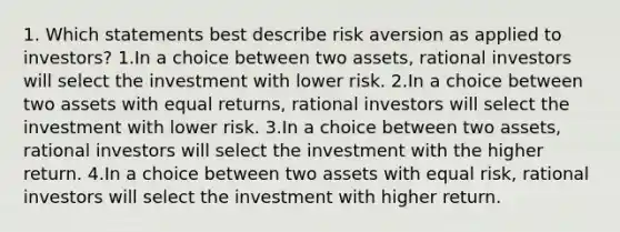 1. Which statements best describe risk aversion as applied to investors? 1.In a choice between two assets, rational investors will select the investment with lower risk. 2.In a choice between two assets with equal returns, rational investors will select the investment with lower risk. 3.In a choice between two assets, rational investors will select the investment with the higher return. 4.In a choice between two assets with equal risk, rational investors will select the investment with higher return.