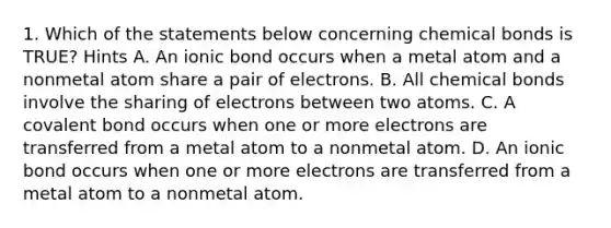 1. Which of the statements below concerning chemical bonds is TRUE? Hints A. An ionic bond occurs when a metal atom and a nonmetal atom share a pair of electrons. B. All chemical bonds involve the sharing of electrons between two atoms. C. A covalent bond occurs when one or more electrons are transferred from a metal atom to a nonmetal atom. D. An ionic bond occurs when one or more electrons are transferred from a metal atom to a nonmetal atom.