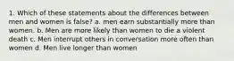 1. Which of these statements about the differences between men and women is false? a. men earn substantially more than women. b. Men are more likely than women to die a violent death c. Men interrupt others in conversation more often than women d. Men live longer than women