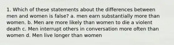 1. Which of these statements about the differences between men and women is false? a. men earn substantially more than women. b. Men are more likely than women to die a violent death c. Men interrupt others in conversation more often than women d. Men live longer than women