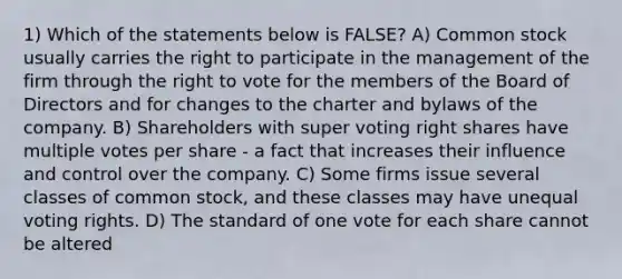 1) Which of the statements below is FALSE? A) Common stock usually carries the right to participate in the management of the firm through the right to vote for the members of the Board of Directors and for changes to the charter and bylaws of the company. B) Shareholders with super voting right shares have multiple votes per share - a fact that increases their influence and control over the company. C) Some firms issue several classes of common stock, and these classes may have unequal voting rights. D) The standard of one vote for each share cannot be altered