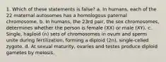 1. Which of these statements is false? a. In humans, each of the 22 maternal autosomes has a homologous paternal chromosome. b. In humans, the 23rd pair, the sex chromosomes, determines whether the person is female (XX) or male (XY). c. Single, haploid (n) sets of chromosomes in ovum and sperm unite during fertilization, forming a diploid (2n), single-celled zygote. d. At sexual maturity, ovaries and testes produce diploid gametes by meiosis.