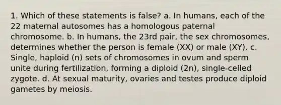 1. Which of these statements is false? a. In humans, each of the 22 maternal autosomes has a homologous paternal chromosome. b. In humans, the 23rd pair, the sex chromosomes, determines whether the person is female (XX) or male (XY). c. Single, haploid (n) sets of chromosomes in ovum and sperm unite during fertilization, forming a diploid (2n), single-celled zygote. d. At sexual maturity, ovaries and testes produce diploid gametes by meiosis.