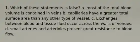 1. Which of these statements is false? a. most of the total blood volume is contained in veins b. capillaries have a greater total surface area than any other type of vessel. c. Exchanges between blood and tissue fluid occur across the walls of venues. d. small arteries and arterioles present great resistance to blood flow.