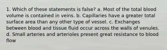 1. Which of these statements is false? a. Most of the total blood volume is contained in veins. b. Capillaries have a greater total surface area than any other type of vessel. c. Exchanges between blood and tissue fluid occur across the walls of venules. d. Small arteries and arterioles present great resistance to blood flow