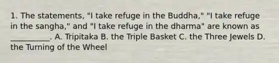 1. The statements, "I take refuge in the Buddha," "I take refuge in the sangha," and "I take refuge in the dharma" are known as __________. A. Tripitaka B. the Triple Basket C. the Three Jewels D. the Turning of the Wheel