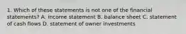 1. Which of these statements is not one of the financial statements? A. income statement B. balance sheet C. statement of cash flows D. statement of owner investments